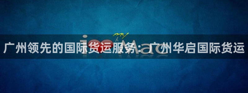 尊龙凯时能提现吗：广州领先的国际货运服务：广州华启国际货