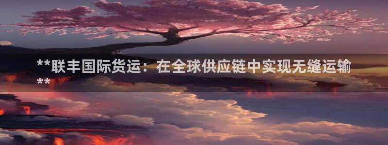 尊龙凯时老板是谁：**联丰国际货运：在全球供应链中实现无