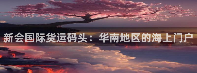 尊龙凯时平台官网：新会国际货运码头：华南地区的海上门户