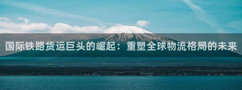 尊龙人生就是博网站：国际铁路货运巨头的崛起：重塑全球物流